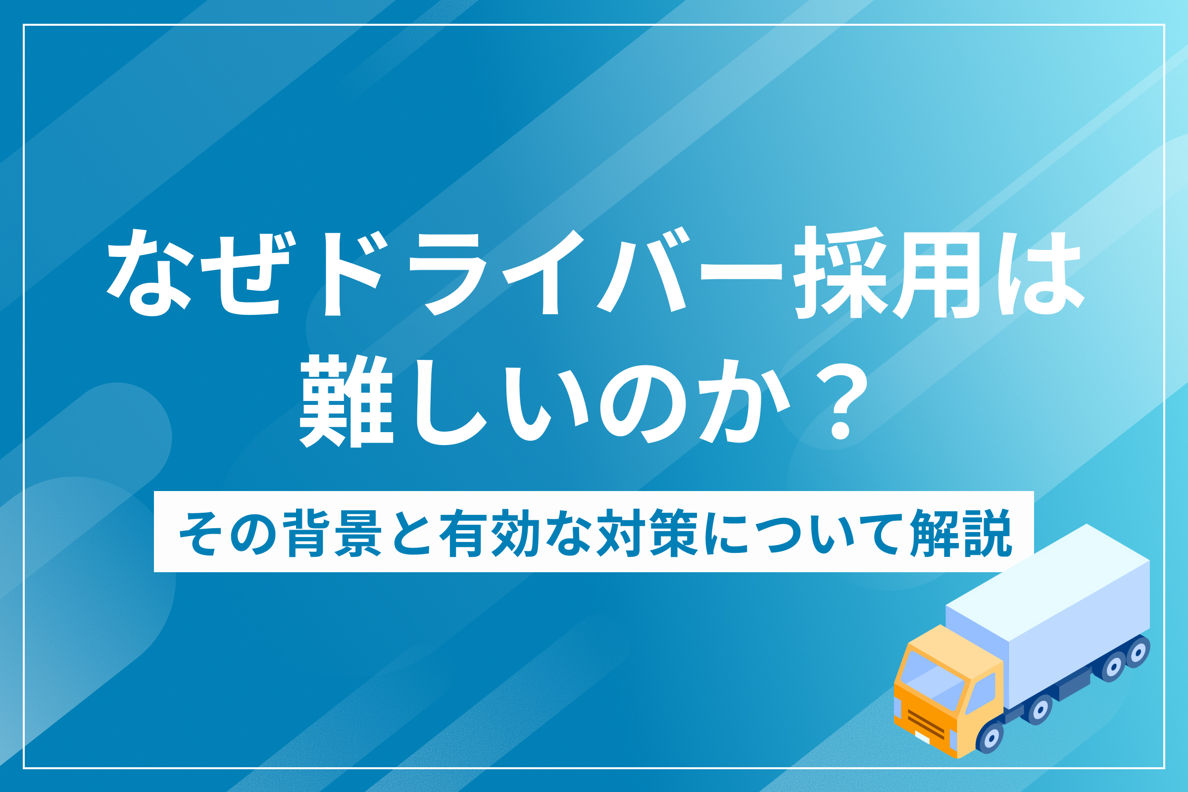 なぜドライバー採用は難しいのか？その背景と有効な対策について解説